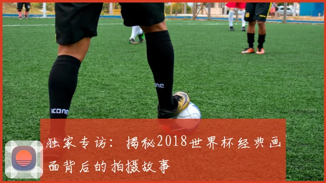 独家专访：揭秘2018世界杯经典画面背后的拍摄故事