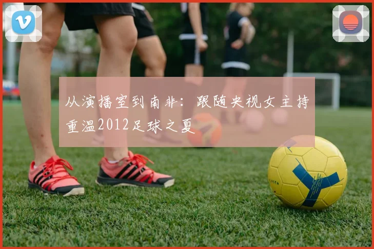 从演播室到南非：跟随央视女主持重温2012足球之夏