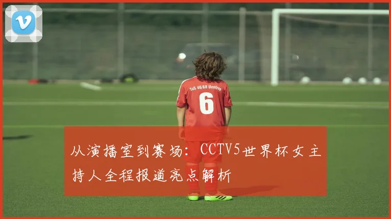 从演播室到赛场:CCTV5世界杯女主持人全程报道亮点解析