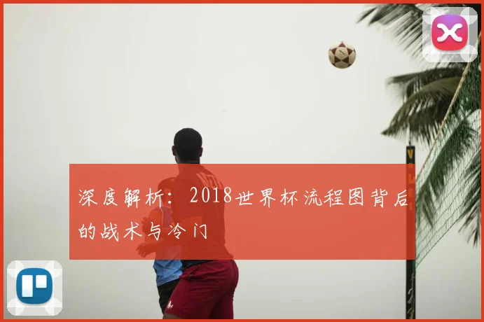 深度解析：2018世界杯流程图背后的战术与冷门