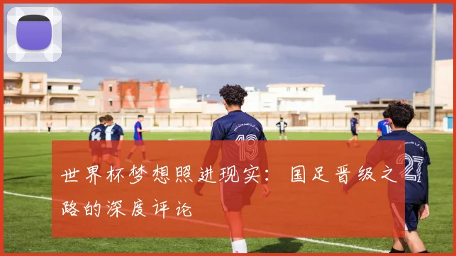 世界杯梦想照进现实：国足晋级之路的深度评论