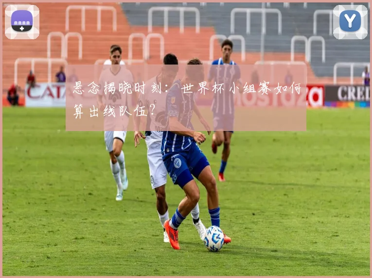 悬念揭晓时刻：世界杯小组赛如何算出线队伍？