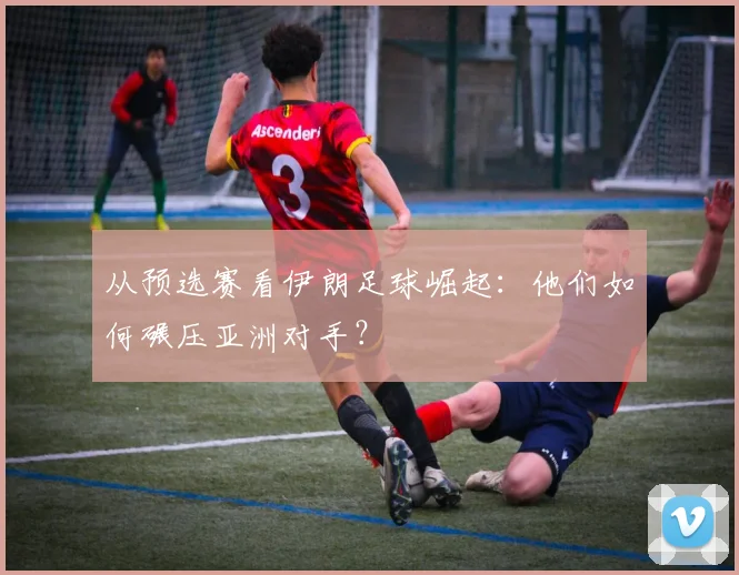 从预选赛看伊朗足球崛起：他们如何碾压亚洲对手？