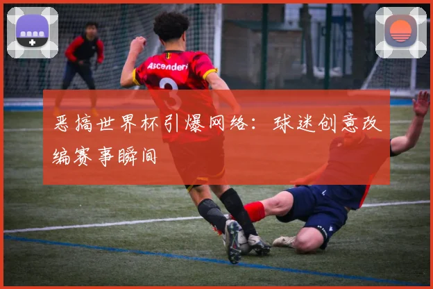 恶搞世界杯引爆网络：球迷创意改编赛事瞬间