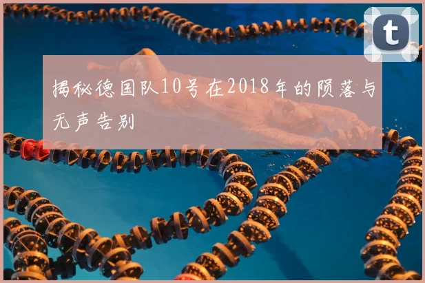 揭秘德国队10号在2018年的陨落与无声告别