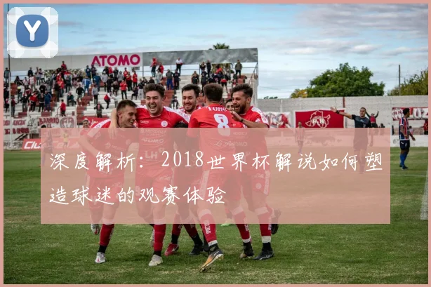 深度解析:2018世界杯解说如何塑造球迷的观赛体验