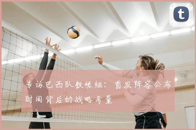 专访巴西队教练组:首发阵容公布时间背后的战略考量